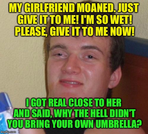 Begging for it | MY GIRLFRIEND MOANED. JUST GIVE IT TO ME! I'M SO WET! PLEASE, GIVE IT TO ME NOW! I GOT REAL CLOSE TO HER AND SAID, WHY THE HELL DIDN'T YOU BRING YOUR OWN UMBRELLA? | image tagged in memes,10 guy,funny | made w/ Imgflip meme maker