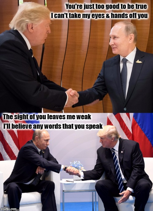 Trump - Putin - Love Story | You're just too good to be true; I can't take my eyes & hands off you; The sight of you leaves me weak; I'll believe any words that you speak | image tagged in donald trump,vladimir putin,g20,resist,putin trump handshake | made w/ Imgflip meme maker