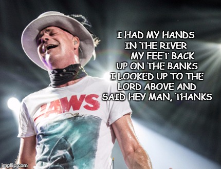 I HAD MY HANDS IN THE RIVER      MY FEET BACK UP ON THE BANKS I LOOKED UP TO THE LORD ABOVE AND SAID HEY MAN, THANKS | image tagged in the hip | made w/ Imgflip meme maker