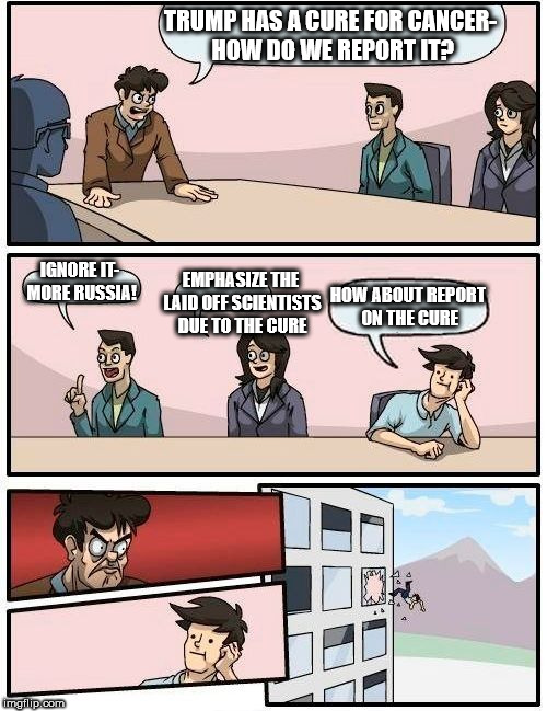 Boardroom Meeting Suggestion | TRUMP HAS A CURE FOR CANCER- HOW DO WE REPORT IT? IGNORE IT- MORE RUSSIA! EMPHASIZE THE LAID OFF SCIENTISTS DUE TO THE CURE; HOW ABOUT REPORT ON THE CURE | image tagged in memes,boardroom meeting suggestion | made w/ Imgflip meme maker