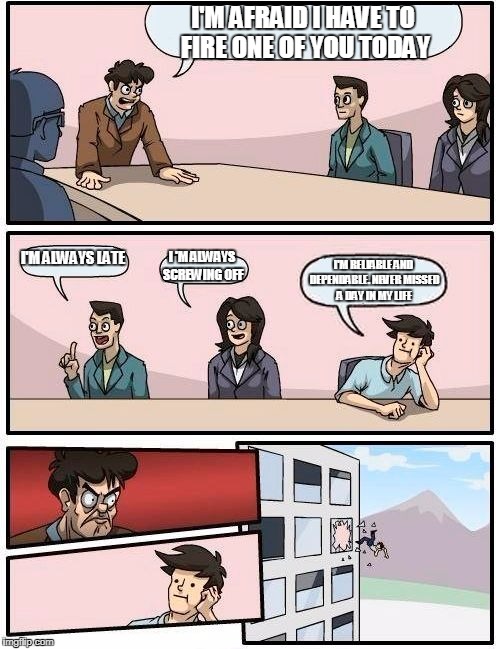 Boardroom Meeting Suggestion | I'M AFRAID I HAVE TO FIRE ONE OF YOU TODAY; I'M ALWAYS LATE; I 'M ALWAYS SCREWING OFF; I'M RELIABLE AND DEPENDABLE. NEVER MISSED A DAY IN MY LIFE | image tagged in memes,boardroom meeting suggestion | made w/ Imgflip meme maker