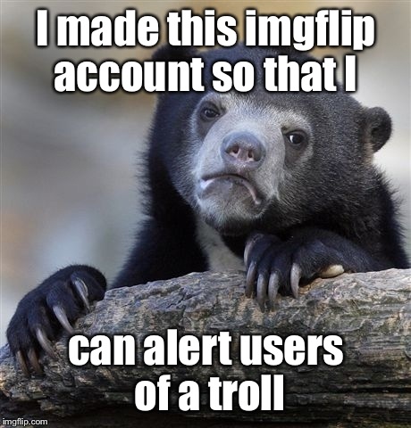 Hopefullly with this account users will know who a troll is and to report the trolls | I made this imgflip account so that I; can alert users of a troll | image tagged in memes,confession bear | made w/ Imgflip meme maker