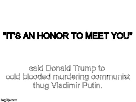 Blank White Template | "IT'S AN HONOR TO MEET YOU"; said Donald Trump to cold blooded murdering communist thug Vladimir Putin. | image tagged in blank white template | made w/ Imgflip meme maker