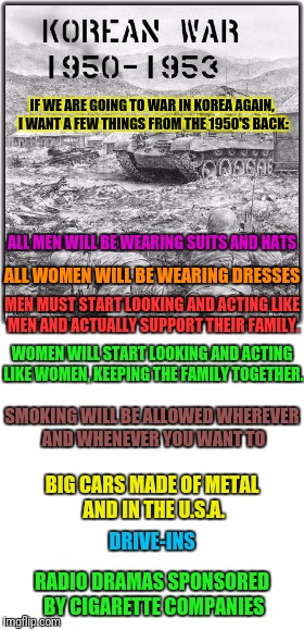 I'll accept the war under these conditions only. | IF WE ARE GOING TO WAR IN KOREA AGAIN, I WANT A FEW THINGS FROM THE 1950'S BACK:; ALL MEN WILL BE WEARING SUITS AND HATS; ALL WOMEN WILL BE WEARING DRESSES; MEN MUST START LOOKING AND ACTING LIKE MEN AND ACTUALLY SUPPORT THEIR FAMILY. WOMEN WILL START LOOKING AND ACTING LIKE WOMEN, KEEPING THE FAMILY TOGETHER. SMOKING WILL BE ALLOWED WHEREVER AND WHENEVER YOU WANT TO; BIG CARS MADE OF METAL AND IN THE U.S.A. DRIVE-INS; RADIO DRAMAS SPONSORED BY CIGARETTE COMPANIES | image tagged in korean,war,1950s,smoking,men,women | made w/ Imgflip meme maker