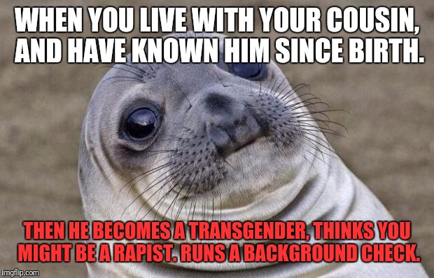 This is real | WHEN YOU LIVE WITH YOUR COUSIN, AND HAVE KNOWN HIM SINCE BIRTH. THEN HE BECOMES A TRANSGENDER, THINKS YOU MIGHT BE A RAPIST. RUNS A BACKGROUND CHECK. | image tagged in memes,awkward moment sealion,transgender,family | made w/ Imgflip meme maker