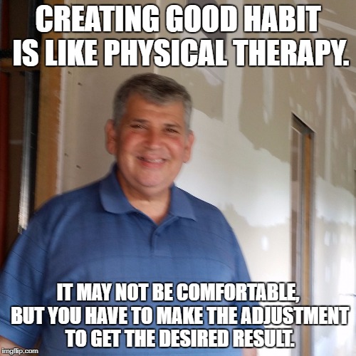 CREATING GOOD HABIT IS LIKE PHYSICAL THERAPY. IT MAY NOT BE COMFORTABLE, BUT YOU HAVE TO MAKE THE ADJUSTMENT TO GET THE DESIRED RESULT. | image tagged in create good habits | made w/ Imgflip meme maker