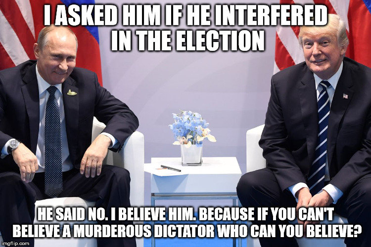 Trump Putin | I ASKED HIM IF HE INTERFERED IN THE ELECTION; HE SAID NO. I BELIEVE HIM. BECAUSE IF YOU CAN'T BELIEVE A MURDEROUS DICTATOR WHO CAN YOU BELIEVE? | image tagged in trump putin | made w/ Imgflip meme maker