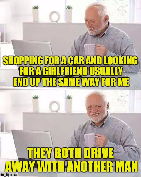 Hide the Pain Harold | SHOPPING FOR A CAR AND LOOKING FOR A GIRLFRIEND USUALLY END UP THE SAME WAY FOR ME; THEY BOTH DRIVE AWAY WITH ANOTHER MAN | image tagged in memes,hide the pain harold | made w/ Imgflip meme maker