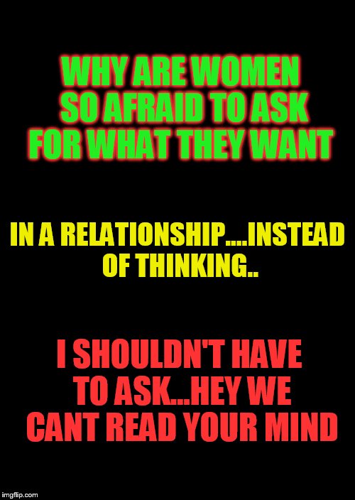 a black blank | WHY ARE WOMEN SO AFRAID TO ASK FOR WHAT THEY WANT; IN A RELATIONSHIP....INSTEAD OF THINKING.. I SHOULDN'T HAVE TO ASK...HEY WE CANT READ YOUR MIND | image tagged in a black blank | made w/ Imgflip meme maker