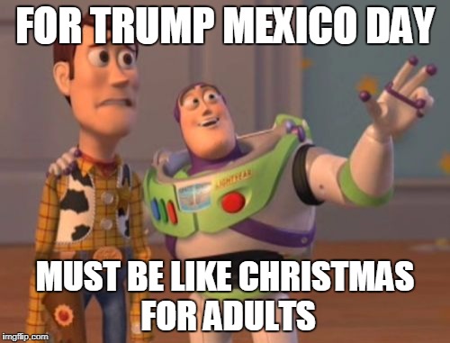 X, X Everywhere Meme | FOR TRUMP MEXICO DAY; MUST BE LIKE CHRISTMAS FOR ADULTS | image tagged in memes,x x everywhere | made w/ Imgflip meme maker