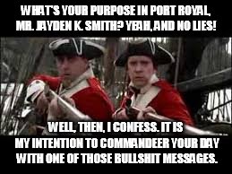 The Real Jayden K. Smith | WHAT'S YOUR PURPOSE IN PORT ROYAL, MR. JAYDEN K. SMITH?
YEAH, AND NO LIES! WELL, THEN, I CONFESS. IT IS MY INTENTION TO COMMANDEER YOUR DAY WITH ONE OF THOSE BULLSHIT MESSAGES. | image tagged in pirates of the caribbean | made w/ Imgflip meme maker