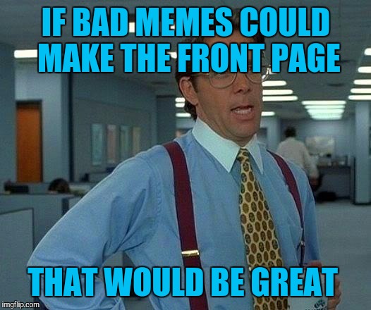 That Would Be Great | IF BAD MEMES COULD MAKE THE FRONT PAGE; THAT WOULD BE GREAT | image tagged in memes,that would be great | made w/ Imgflip meme maker