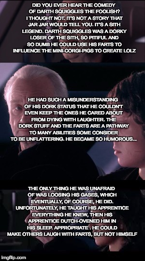 DID YOU EVER HEAR THE COMEDY OF DARTH SQUIGGLES THE FOOLISH? I THOUGHT NOT. IT’S NOT A STORY THAT JAR JAR WOULD TELL YOU. IT’S A SITH LEGEND. DARTH SQUIGGLES WAS A DORKY LOSER OF THE SITH, SO PITIFUL AND SO DUMB HE COULD USE HIS FARTS TO INFLUENCE THE MINI-CORGI-PIGS TO CREATE LOLZ; HE HAD SUCH A MISUNDERSTANDING OF HIS DORK STATUS THAT HE COULDN'T EVEN KEEP THE ONES HE CARED ABOUT FROM DYING WITH LAUGHTER. THE DORK STUFF AND THE FARTS ARE A PATHWAY TO MANY ABILITIES SOME CONSIDER TO BE UNFLATTERING. HE BECAME SO HUMOROUS... THE ONLY THING HE WAS UNAFRAID OF WAS LOOSING HIS GASES, WHICH EVENTUALLY, OF COURSE, HE DID. UNFORTUNATELY, HE TAUGHT HIS APPRENTICE EVERYTHING HE KNEW, THEN HIS APPRENTICE DUTCH-OVENED HIM IN HIS SLEEP. APPROPRIATE . HE COULD MAKE OTHERS LAUGH WITH FARTS, BUT NOT HIMSELF | made w/ Imgflip meme maker