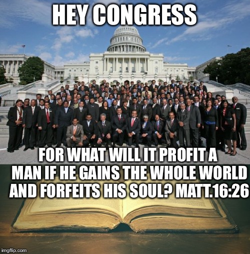 uscongress-bible | HEY CONGRESS; FOR WHAT WILL IT PROFIT A MAN IF HE GAINS THE WHOLE WORLD AND FORFEITS HIS SOUL? MATT.16:26 | image tagged in uscongress-bible | made w/ Imgflip meme maker