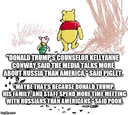 pooh | "DONALD TRUMP'S COUNSELOR KELLYANNE CONWAY SAID THE MEDIA TALKS MORE ABOUT RUSSIA THAN AMERICA," SAID PIGLET. "MAYBE THAT'S BECAUSE DONALD TRUMP, HIS FAMILY, AND STAFF SPEND MORE TIME MEETING WITH RUSSIANS THAN AMERICANS," SAID POOH. | image tagged in pooh | made w/ Imgflip meme maker