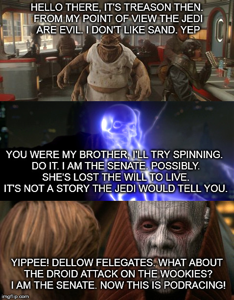 HELLO THERE, IT'S TREASON THEN. FROM MY POINT OF VIEW THE JEDI ARE EVIL. I DON'T LIKE SAND. YEP; YOU WERE MY BROTHER, I'LL TRY SPINNING. DO IT. I AM THE SENATE. POSSIBLY. SHE'S LOST THE WILL TO LIVE. IT'S NOT A STORY THE JEDI WOULD TELL YOU. YIPPEE! DELLOW FELEGATES. WHAT ABOUT THE DROID ATTACK ON THE WOOKIES? I AM THE SENATE. NOW THIS IS PODRACING! | made w/ Imgflip meme maker