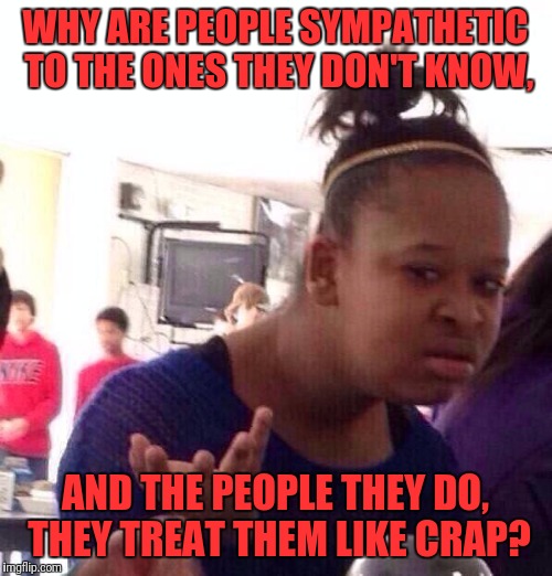 Black Girl Wat Meme | WHY ARE PEOPLE SYMPATHETIC TO THE ONES THEY DON'T KNOW, AND THE PEOPLE THEY DO, THEY TREAT THEM LIKE CRAP? | image tagged in memes,black girl wat | made w/ Imgflip meme maker