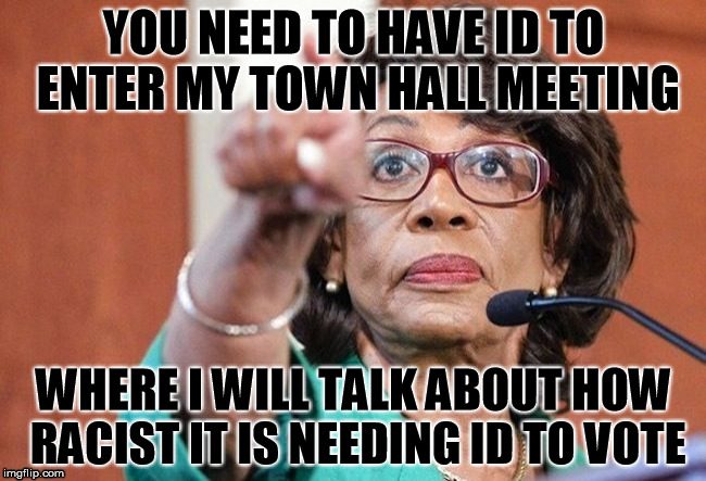 dumbass maxine waters | YOU NEED TO HAVE ID TO ENTER MY TOWN HALL MEETING; WHERE I WILL TALK ABOUT HOW RACIST IT IS NEEDING ID TO VOTE | image tagged in dumbass maxine waters | made w/ Imgflip meme maker