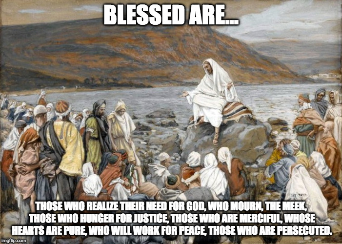 BLESSED ARE... THOSE WHO REALIZE THEIR NEED FOR GOD, WHO MOURN, THE MEEK, THOSE WHO HUNGER FOR JUSTICE, THOSE WHO ARE MERCIFUL, WHOSE HEARTS ARE PURE, WHO WILL WORK FOR PEACE, THOSE WHO ARE PERSECUTED. | made w/ Imgflip meme maker