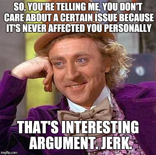 Creepy Condescending Wonka | SO, YOU'RE TELLING ME, YOU DON'T CARE ABOUT A CERTAIN ISSUE BECAUSE IT'S NEVER AFFECTED YOU PERSONALLY; THAT'S INTERESTING 
ARGUMENT. JERK. | image tagged in memes,creepy condescending wonka | made w/ Imgflip meme maker