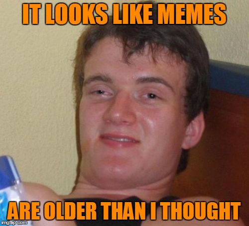 10 Guy Meme | IT LOOKS LIKE MEMES ARE OLDER THAN I THOUGHT | image tagged in memes,10 guy | made w/ Imgflip meme maker