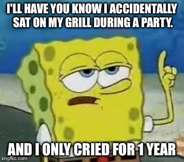 I'll Have You Know Spongebob Meme | I'LL HAVE YOU KNOW I ACCIDENTALLY SAT ON MY GRILL DURING A PARTY. AND I ONLY CRIED FOR 1 YEAR | image tagged in memes,ill have you know spongebob | made w/ Imgflip meme maker