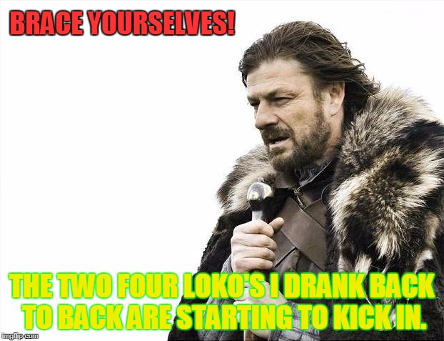 Brace Yourselves X is Coming | BRACE YOURSELVES! THE TWO FOUR LOKO'S I DRANK BACK TO BACK ARE STARTING TO KICK IN. | image tagged in memes,brace yourselves x is coming | made w/ Imgflip meme maker