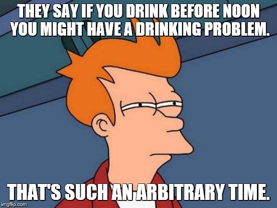 Futurama Fry Meme | THEY SAY IF YOU DRINK BEFORE NOON YOU MIGHT HAVE A DRINKING PROBLEM. THAT'S SUCH AN ARBITRARY TIME. | image tagged in memes,futurama fry | made w/ Imgflip meme maker