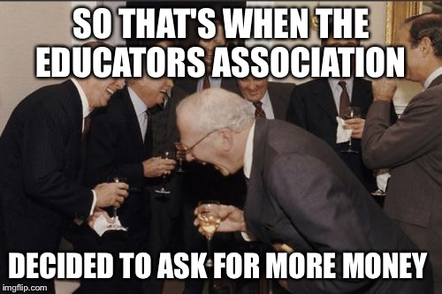 Laughing Men In Suits Meme | SO THAT'S WHEN THE EDUCATORS ASSOCIATION; DECIDED TO ASK FOR MORE MONEY | image tagged in memes,laughing men in suits | made w/ Imgflip meme maker