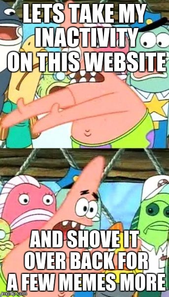 Put It Somewhere Else Patrick Meme | LETS TAKE MY INACTIVITY ON THIS WEBSITE; AND SHOVE IT OVER BACK FOR A FEW MEMES MORE | image tagged in memes,put it somewhere else patrick | made w/ Imgflip meme maker
