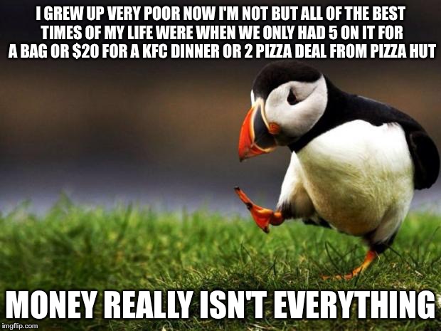 Its all of the other things that matter | I GREW UP VERY POOR NOW I'M NOT BUT ALL OF THE BEST TIMES OF MY LIFE WERE WHEN WE ONLY HAD 5 ON IT FOR A BAG OR $20 FOR A KFC DINNER OR 2 PIZZA DEAL FROM PIZZA HUT; MONEY REALLY ISN'T EVERYTHING | image tagged in memes,unpopular opinion puffin | made w/ Imgflip meme maker
