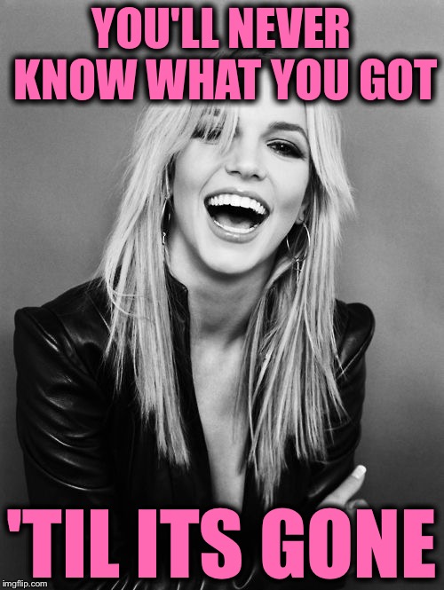 YOU'LL NEVER KNOW WHAT YOU GOT; 'TIL ITS GONE | image tagged in til its gone,britney spears,leave britney alone,memes,so true,britney | made w/ Imgflip meme maker