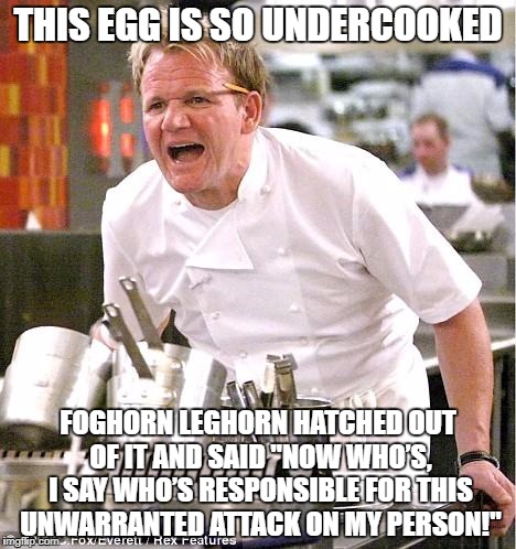 Foghorn Ramsay |  THIS EGG IS SO UNDERCOOKED; FOGHORN LEGHORN HATCHED OUT OF IT AND SAID
"NOW WHO’S, I SAY WHO’S RESPONSIBLE FOR THIS UNWARRANTED ATTACK ON MY PERSON!" | image tagged in memes,chef gordon ramsay,egg,undercooked | made w/ Imgflip meme maker