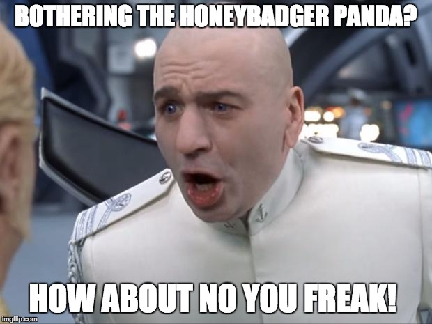 Dr. Evil How 'Bout No! | BOTHERING THE HONEYBADGER PANDA? HOW ABOUT NO YOU FREAK! | image tagged in dr evil how 'bout no | made w/ Imgflip meme maker