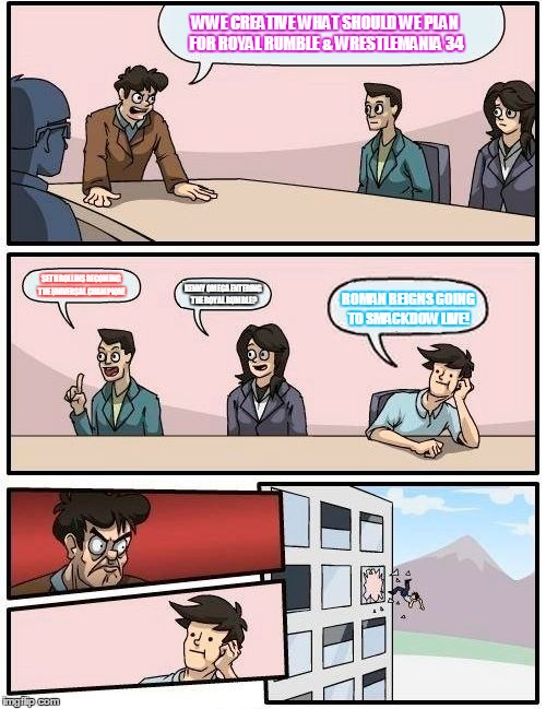 Boardroom Meeting Suggestion Meme | WWE CREATIVE WHAT SHOULD WE PLAN FOR ROYAL RUMBLE & WRESTLEMANIA 34; SETH ROLLINS BECOMING THE UNIVERSAL CHAMPION! KENNY OMEGA ENTERING THE ROYAL RUMBLE? ROMAN REIGNS GOING TO SMACKDOW LIVE! | image tagged in memes,boardroom meeting suggestion | made w/ Imgflip meme maker