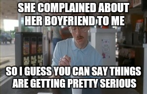 So I Guess You Can Say Things Are Getting Pretty Serious Meme | SHE COMPLAINED ABOUT HER BOYFRIEND TO ME; SO I GUESS YOU CAN SAY THINGS ARE GETTING PRETTY SERIOUS | image tagged in memes,so i guess you can say things are getting pretty serious | made w/ Imgflip meme maker