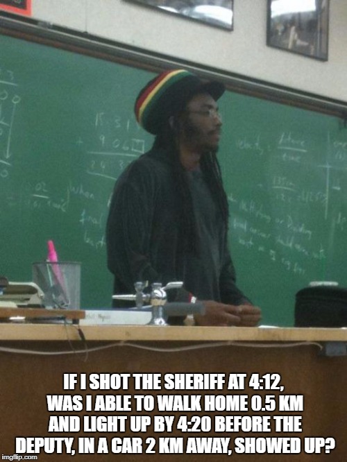 Professor Marley |  IF I SHOT THE SHERIFF AT 4:12, WAS I ABLE TO WALK HOME 0.5 KM AND LIGHT UP BY 4:20 BEFORE THE DEPUTY, IN A CAR 2 KM AWAY, SHOWED UP? | image tagged in memes,rasta science teacher,bob marley,i shot the sheriff,420,marijuana | made w/ Imgflip meme maker