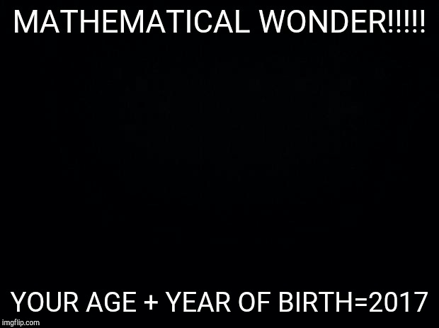 Black background | MATHEMATICAL WONDER!!!!! YOUR AGE + YEAR OF BIRTH=2017 | image tagged in black background,funny,memes | made w/ Imgflip meme maker