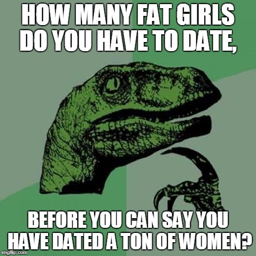 Philosoraptor Meme | HOW MANY FAT GIRLS DO YOU HAVE TO DATE, BEFORE YOU CAN SAY YOU HAVE DATED A TON OF WOMEN? | image tagged in memes,philosoraptor | made w/ Imgflip meme maker