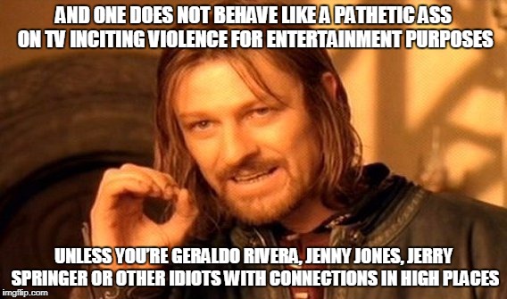 One Does Not Simply Meme | AND ONE DOES NOT BEHAVE LIKE A PATHETIC ASS ON TV INCITING VIOLENCE FOR ENTERTAINMENT PURPOSES; UNLESS YOU’RE GERALDO RIVERA, JENNY JONES, JERRY SPRINGER OR OTHER IDIOTS WITH CONNECTIONS IN HIGH PLACES | image tagged in memes,one does not simply | made w/ Imgflip meme maker