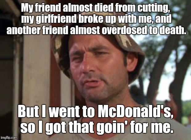 Based on true events... | My friend almost died from cutting, my girlfriend broke up with me, and another friend almost overdosed to death. But I went to McDonald's, so I got that goin' for me. | image tagged in memes,so i got that goin for me which is nice,true story | made w/ Imgflip meme maker