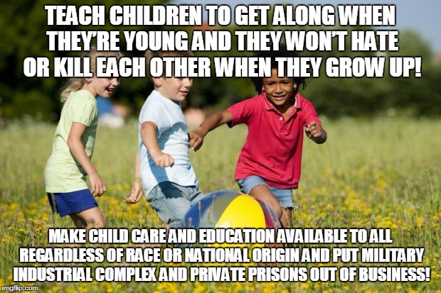 Children Playing | TEACH CHILDREN TO GET ALONG WHEN THEY’RE YOUNG AND THEY WON’T HATE OR KILL EACH OTHER WHEN THEY GROW UP! MAKE CHILD CARE AND EDUCATION AVAILABLE TO ALL REGARDLESS OF RACE OR NATIONAL ORIGIN AND PUT MILITARY INDUSTRIAL COMPLEX AND PRIVATE PRISONS OUT OF BUSINESS! | image tagged in children playing | made w/ Imgflip meme maker