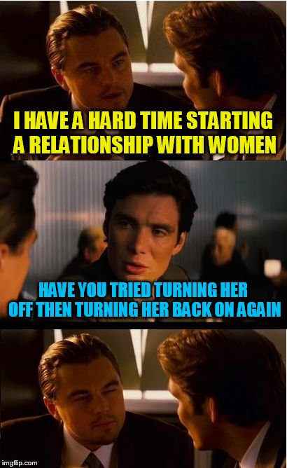 Things you should never ask tech support | I HAVE A HARD TIME STARTING A RELATIONSHIP WITH WOMEN; HAVE YOU TRIED TURNING HER OFF THEN TURNING HER BACK ON AGAIN | image tagged in memes,inception | made w/ Imgflip meme maker