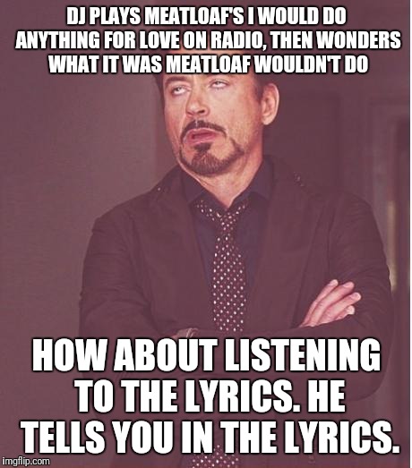 Face You Make Robert Downey Jr Meme | DJ PLAYS MEATLOAF'S I WOULD DO ANYTHING FOR LOVE ON RADIO, THEN WONDERS WHAT IT WAS MEATLOAF WOULDN'T DO; HOW ABOUT LISTENING TO THE LYRICS. HE TELLS YOU IN THE LYRICS. | image tagged in memes,face you make robert downey jr | made w/ Imgflip meme maker