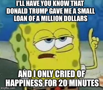 I'll Have You Know Spongebob | I'LL HAVE YOU KNOW THAT DONALD TRUMP GAVE ME A SMALL LOAN OF A MILLION DOLLARS; AND I ONLY CRIED OF HAPPINESS FOR 20 MINUTES | image tagged in memes,ill have you know spongebob | made w/ Imgflip meme maker