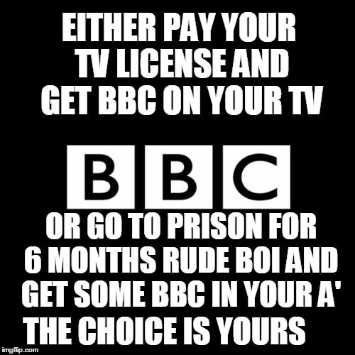just bbc things | EITHER PAY YOUR TV LICENSE AND GET BBC ON YOUR TV; OR GO TO PRISON FOR 6 MONTHS RUDE BOI AND GET SOME BBC IN YOUR A'; THE CHOICE IS YOURS | image tagged in meme,funny,lol,bbc,just bbc things,uk | made w/ Imgflip meme maker