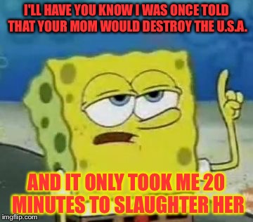 I'll Have You Know Spongebob Meme | I'LL HAVE YOU KNOW I WAS ONCE TOLD THAT YOUR MOM WOULD DESTROY THE U.S.A. AND IT ONLY TOOK ME 20 MINUTES TO SLAUGHTER HER | image tagged in memes,ill have you know spongebob | made w/ Imgflip meme maker