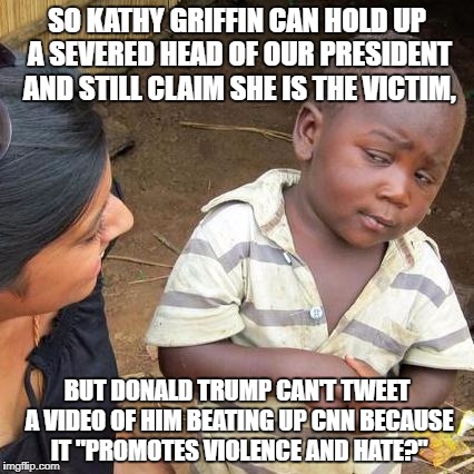 Third World Skeptical Kid | SO KATHY GRIFFIN CAN HOLD UP A SEVERED HEAD OF OUR PRESIDENT AND STILL CLAIM SHE IS THE VICTIM, BUT DONALD TRUMP CAN'T TWEET A VIDEO OF HIM BEATING UP CNN BECAUSE IT "PROMOTES VIOLENCE AND HATE?" | image tagged in memes,third world skeptical kid | made w/ Imgflip meme maker