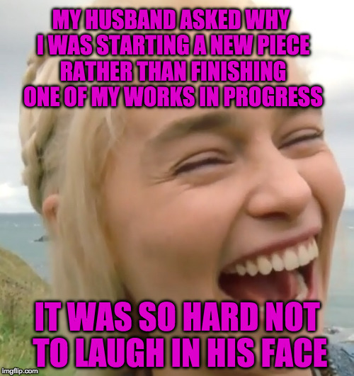 Laughing girl | MY HUSBAND ASKED WHY I WAS STARTING A NEW PIECE RATHER THAN FINISHING ONE OF MY WORKS IN PROGRESS; IT WAS SO HARD NOT TO LAUGH IN HIS FACE | image tagged in laughing girl | made w/ Imgflip meme maker
