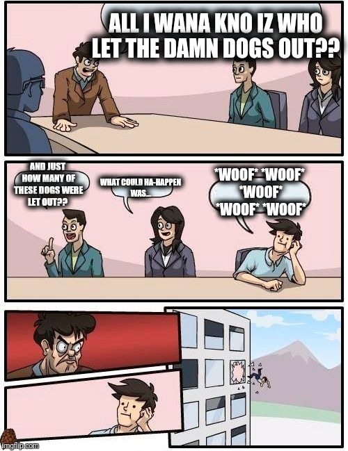 Boardroom Meeting Suggestion Meme | ALL I WANA KNO IZ WHO LET THE DAMN DOGS OUT?? AND JUST HOW MANY OF THESE DOGS WERE LET OUT?? *WOOF* *WOOF* *WOOF* *WOOF* *WOOF*; WHAT COULD HA-HAPPEN WAS... | image tagged in memes,boardroom meeting suggestion,scumbag | made w/ Imgflip meme maker